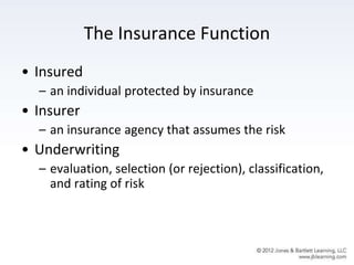 The Insurance Function
• Insured
– an individual protected by insurance
• Insurer
– an insurance agency that assumes the risk
• Underwriting
– evaluation, selection (or rejection), classification,
and rating of risk
 