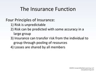 The Insurance Function
Four Principles of Insurance:
1) Risk is unpredictable
2) Risk can be predicted with some accuracy in a
large group
3) Insurance can transfer risk from the individual to
group through pooling of resources
4) Losses are shared by all members
 