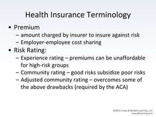 Health Insurance Terminology
• Premium
– amount charged by insurer to insure against risk
– Employer-employee cost sharing
• Risk Rating:
– Experience rating – premiums can be unaffordable
for high-risk groups
– Community rating – good risks subsidize poor risks
– Adjusted community rating – overcomes some of
the above drawbacks (required by the ACA)
 