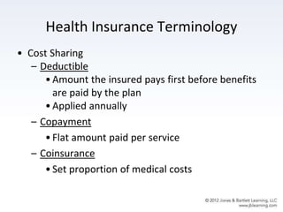 Health Insurance Terminology
• Cost Sharing
– Deductible
•Amount the insured pays first before benefits
are paid by the plan
•Applied annually
– Copayment
•Flat amount paid per service
– Coinsurance
•Set proportion of medical costs
 