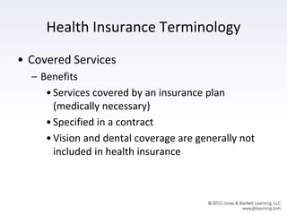 Health Insurance Terminology
• Covered Services
– Benefits
•Services covered by an insurance plan
(medically necessary)
•Specified in a contract
•Vision and dental coverage are generally not
included in health insurance
 