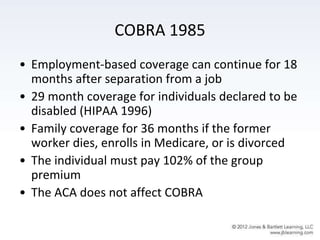 COBRA 1985
• Employment-based coverage can continue for 18
months after separation from a job
• 29 month coverage for individuals declared to be
disabled (HIPAA 1996)
• Family coverage for 36 months if the former
worker dies, enrolls in Medicare, or is divorced
• The individual must pay 102% of the group
premium
• The ACA does not affect COBRA
 