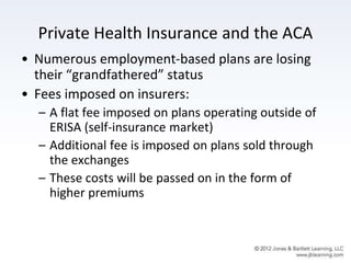 Private Health Insurance and the ACA
• Numerous employment-based plans are losing
their “grandfathered” status
• Fees imposed on insurers:
– A flat fee imposed on plans operating outside of
ERISA (self-insurance market)
– Additional fee is imposed on plans sold through
the exchanges
– These costs will be passed on in the form of
higher premiums
 