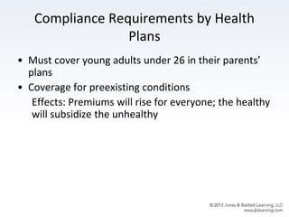 Compliance Requirements by Health
Plans
• Must cover young adults under 26 in their parents’
plans
• Coverage for preexisting conditions
Effects: Premiums will rise for everyone; the healthy
will subsidize the unhealthy
 