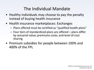 The Individual Mandate
• Healthy individuals may choose to pay the penalty
instead of buying health insurance
• Health insurance marketplaces: Exchanges
– Plans offered must be certified as “qualified health plans”
– Four tiers of standardized plans are offered – plans differ
by actuarial value; premiums costs; and level of cost
sharing
• Premium subsidies for people between 100% and
400% of the FPL
 
