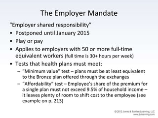 The Employer Mandate
“Employer shared responsibility”
• Postponed until January 2015
• Play or pay
• Applies to employers with 50 or more full-time
equivalent workers (full time is 30+ hours per week)
• Tests that health plans must meet:
– “Minimum value” test – plans must be at least equivalent
to the Bronze plan offered through the exchanges
– “Affordability” test – Employee’s share of the premium for
a single plan must not exceed 9.5% of household income –
it leaves plenty of room to shift cost to the employee (see
example on p. 213)
 