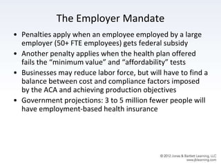 The Employer Mandate
• Penalties apply when an employee employed by a large
employer (50+ FTE employees) gets federal subsidy
• Another penalty applies when the health plan offered
fails the “minimum value” and “affordability” tests
• Businesses may reduce labor force, but will have to find a
balance between cost and compliance factors imposed
by the ACA and achieving production objectives
• Government projections: 3 to 5 million fewer people will
have employment-based health insurance
 