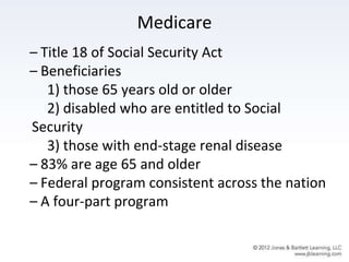 Medicare
– Title 18 of Social Security Act
– Beneficiaries
1) those 65 years old or older
2) disabled who are entitled to Social
Security
3) those with end-stage renal disease
– 83% are age 65 and older
– Federal program consistent across the nation
– A four-part program
 