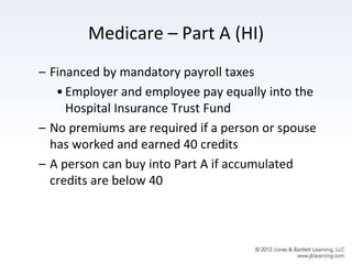 Medicare – Part A (HI)
– Financed by mandatory payroll taxes
•Employer and employee pay equally into the
Hospital Insurance Trust Fund
– No premiums are required if a person or spouse
has worked and earned 40 credits
– A person can buy into Part A if accumulated
credits are below 40
 