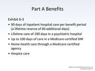 Part A Benefits
Exhibit 6-3
• 90 days of inpatient hospital care per benefit period
(a lifetime reserve of 60 additional days)
• Lifetime care of 190 days in a psychiatric hospital
• Up to 100 days of care in a Medicare-certified SNF
• Home health care through a Medicare-certified
agency
• Hospice care
 
