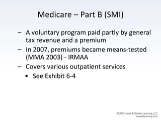 Medicare – Part B (SMI)
– A voluntary program paid partly by general
tax revenue and a premium
– In 2007, premiums became means-tested
(MMA 2003) - IRMAA
– Covers various outpatient services
• See Exhibit 6-4
 