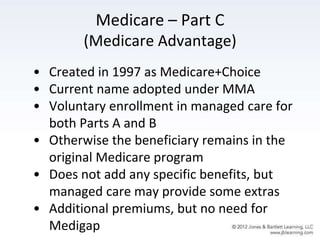 Medicare – Part C
(Medicare Advantage)
• Created in 1997 as Medicare+Choice
• Current name adopted under MMA
• Voluntary enrollment in managed care for
both Parts A and B
• Otherwise the beneficiary remains in the
original Medicare program
• Does not add any specific benefits, but
managed care may provide some extras
• Additional premiums, but no need for
Medigap
 