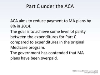 Part C under the ACA
ACA aims to reduce payment to MA plans by
8% in 2014.
The goal is to achieve some level of parity
between the expenditures for Part C
compared to expenditures in the original
Medicare program.
The government has contended that MA
plans have been overpaid.
 