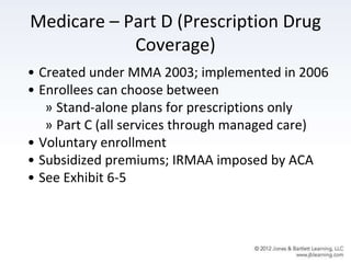 Medicare – Part D (Prescription Drug
Coverage)
• Created under MMA 2003; implemented in 2006
• Enrollees can choose between
» Stand-alone plans for prescriptions only
» Part C (all services through managed care)
• Voluntary enrollment
• Subsidized premiums; IRMAA imposed by ACA
• See Exhibit 6-5
 