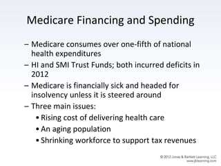 Medicare Financing and Spending
– Medicare consumes over one-fifth of national
health expenditures
– HI and SMI Trust Funds; both incurred deficits in
2012
– Medicare is financially sick and headed for
insolvency unless it is steered around
– Three main issues:
•Rising cost of delivering health care
•An aging population
•Shrinking workforce to support tax revenues
 