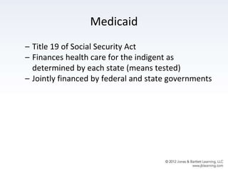 Medicaid
– Title 19 of Social Security Act
– Finances health care for the indigent as
determined by each state (means tested)
– Jointly financed by federal and state governments
 