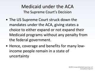 Medicaid under the ACA
The Supreme Court’s Decision
• The US Supreme Court struck down the
mandates under the ACA, giving states a
choice to either expand or not expand their
Medicaid programs without any penalty from
the federal government.
• Hence, coverage and benefits for many low-
income people remain in a state of
uncertainty
 