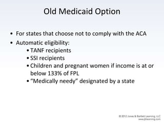 Old Medicaid Option
• For states that choose not to comply with the ACA
• Automatic eligibility:
•TANF recipients
•SSI recipients
•Children and pregnant women if income is at or
below 133% of FPL
•“Medically needy” designated by a state
 