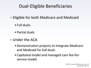 Dual-Eligible Beneficiaries
– Eligible for both Medicare and Medicaid
•Full duals
•Partial duals
– Under the ACA
•Demonstration projects to integrate Medicare
and Medicaid for full duals
•Capitated model and managed care fee-for-
service model
 