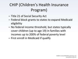 CHIP (Children’s Health Insurance
Program)
– Title 21 of Social Security Act
– Federal block grants to states to expand Medicaid
eligibility
– No federal income threshold, but states typically
cover children (up to age 19) in families with
incomes up to 200% of federal poverty level
– First enroll in Medicaid if qualify
 
