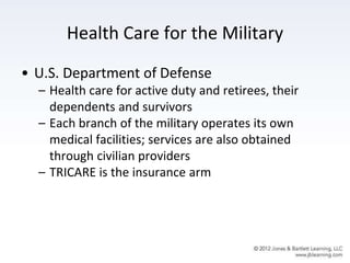 Health Care for the Military
• U.S. Department of Defense
– Health care for active duty and retirees, their
dependents and survivors
– Each branch of the military operates its own
medical facilities; services are also obtained
through civilian providers
– TRICARE is the insurance arm
 