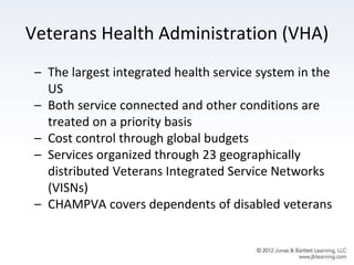 Veterans Health Administration (VHA)
– The largest integrated health service system in the
US
– Both service connected and other conditions are
treated on a priority basis
– Cost control through global budgets
– Services organized through 23 geographically
distributed Veterans Integrated Service Networks
(VISNs)
– CHAMPVA covers dependents of disabled veterans
 