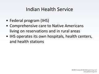 Indian Health Service
• Federal program (IHS)
• Comprehensive care to Native Americans
living on reservations and in rural areas
• IHS operates its own hospitals, health centers,
and health stations
 
