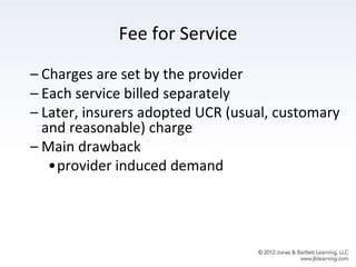 Fee for Service
– Charges are set by the provider
– Each service billed separately
– Later, insurers adopted UCR (usual, customary
and reasonable) charge
– Main drawback
•provider induced demand
 