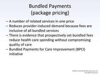 Bundled Payments
(package pricing)
– A number of related services in one price
– Reduces provider-induced demand because fees are
inclusive of all bundled services
– There is evidence that prospectively set bundled fees
reduce health care spending without compromising
quality of care
– Bundled Payments for Care Improvement (BPCI)
initiative
 
