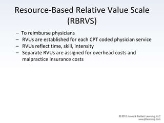 Resource-Based Relative Value Scale
(RBRVS)
– To reimburse physicians
– RVUs are established for each CPT coded physician service
– RVUs reflect time, skill, intensity
– Separate RVUs are assigned for overhead costs and
malpractice insurance costs
 