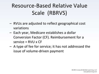 Resource-Based Relative Value
Scale (RBRVS)
– RVUs are adjusted to reflect geographical cost
variations
– Each year, Medicare establishes a dollar
Conversion Factor (CF). Reimbursement for a
service = RVU x CF
– A type of fee for service; it has not addressed the
issue of volume-driven payment
 