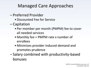 Managed Care Approaches
– Preferred Provider
•Discounted Fee for Service
– Capitation
•Per member per month (PMPM) fee to cover
all needed services
•Monthly fee = PMPM rate x number of
enrollees
•Minimizes provider induced demand and
promotes prudence
– Salary combined with productivity-based
bonuses
 