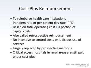 Cost-Plus Reimbursement
– To reimburse health care institutions
– Per diem rate or per patient day rate (PPD)
– Based on total operating cost + a portion of
capital costs
– Also called retrospective reimbursement
– No incentive to control costs or judicious use of
services
– Largely replaced by prospective methods
– Critical access hospitals in rural areas are still paid
under cost-plus
 