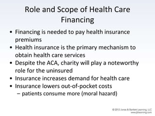 Role and Scope of Health Care
Financing
• Financing is needed to pay health insurance
premiums
• Health insurance is the primary mechanism to
obtain health care services
• Despite the ACA, charity will play a noteworthy
role for the uninsured
• Insurance increases demand for health care
• Insurance lowers out-of-pocket costs
– patients consume more (moral hazard)
 