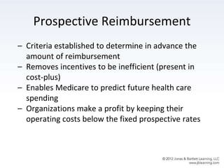 Prospective Reimbursement
– Criteria established to determine in advance the
amount of reimbursement
– Removes incentives to be inefficient (present in
cost-plus)
– Enables Medicare to predict future health care
spending
– Organizations make a profit by keeping their
operating costs below the fixed prospective rates
 