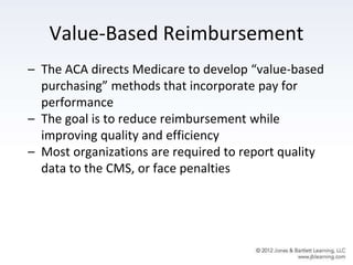 Value-Based Reimbursement
– The ACA directs Medicare to develop “value-based
purchasing” methods that incorporate pay for
performance
– The goal is to reduce reimbursement while
improving quality and efficiency
– Most organizations are required to report quality
data to the CMS, or face penalties
 