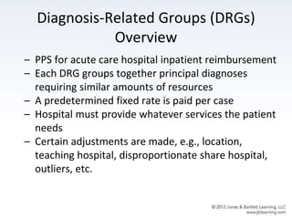 Diagnosis-Related Groups (DRGs)
Overview
– PPS for acute care hospital inpatient reimbursement
– Each DRG groups together principal diagnoses
requiring similar amounts of resources
– A predetermined fixed rate is paid per case
– Hospital must provide whatever services the patient
needs
– Certain adjustments are made, e.g., location,
teaching hospital, disproportionate share hospital,
outliers, etc.
 
