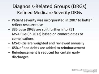 Diagnosis-Related Groups (DRGs)
Refined Medicare Severity DRGs
– Patient severity was incorporated in 2007 to better
reflect resource use
– 335 base DRGs are split further into 751
MS-DRGs (in 2012) based on comorbidities or
complications
– MS-DRGs are weighted and reviewed annually
– 65% of bad debts are added to reimbursement
– Reimbursement is reduced for certain early
discharges
 