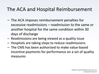 The ACA and Hospital Reimbursement
– The ACA imposes reimbursement penalties for
excessive readmissions – readmission to the same or
another hospital for the same condition within 30
days of discharge
– Readmissions are being viewed as a quality issue
– Hospitals are taking steps to reduce readmissions
– The CMS has been authorized to make value-based
incentive payments for performance on a set of quality
measures
 