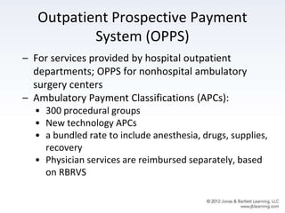 Outpatient Prospective Payment
System (OPPS)
– For services provided by hospital outpatient
departments; OPPS for nonhospital ambulatory
surgery centers
– Ambulatory Payment Classifications (APCs):
• 300 procedural groups
• New technology APCs
• a bundled rate to include anesthesia, drugs, supplies,
recovery
• Physician services are reimbursed separately, based
on RBRVS
 