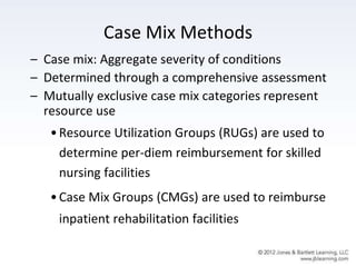 Case Mix Methods
– Case mix: Aggregate severity of conditions
– Determined through a comprehensive assessment
– Mutually exclusive case mix categories represent
resource use
•Resource Utilization Groups (RUGs) are used to
determine per-diem reimbursement for skilled
nursing facilities
•Case Mix Groups (CMGs) are used to reimburse
inpatient rehabilitation facilities
 