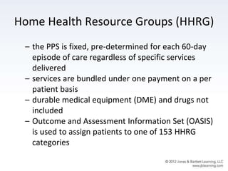 Home Health Resource Groups (HHRG)
– the PPS is fixed, pre-determined for each 60-day
episode of care regardless of specific services
delivered
– services are bundled under one payment on a per
patient basis
– durable medical equipment (DME) and drugs not
included
– Outcome and Assessment Information Set (OASIS)
is used to assign patients to one of 153 HHRG
categories
 