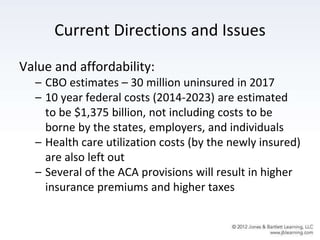 Current Directions and Issues
Value and affordability:
– CBO estimates – 30 million uninsured in 2017
– 10 year federal costs (2014-2023) are estimated
to be $1,375 billion, not including costs to be
borne by the states, employers, and individuals
– Health care utilization costs (by the newly insured)
are also left out
– Several of the ACA provisions will result in higher
insurance premiums and higher taxes
 