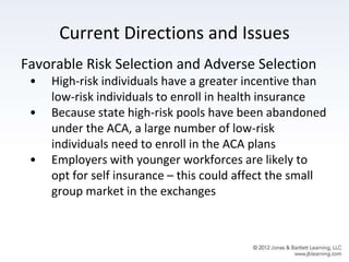 Current Directions and Issues
Favorable Risk Selection and Adverse Selection
• High-risk individuals have a greater incentive than
low-risk individuals to enroll in health insurance
• Because state high-risk pools have been abandoned
under the ACA, a large number of low-risk
individuals need to enroll in the ACA plans
• Employers with younger workforces are likely to
opt for self insurance – this could affect the small
group market in the exchanges
 