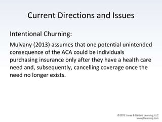 Current Directions and Issues
Intentional Churning:
Mulvany (2013) assumes that one potential unintended
consequence of the ACA could be individuals
purchasing insurance only after they have a health care
need and, subsequently, cancelling coverage once the
need no longer exists.
 