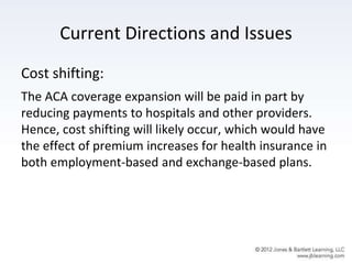 Current Directions and Issues
Cost shifting:
The ACA coverage expansion will be paid in part by
reducing payments to hospitals and other providers.
Hence, cost shifting will likely occur, which would have
the effect of premium increases for health insurance in
both employment-based and exchange-based plans.
 