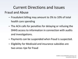 Current Directions and Issues
Fraud and Abuse
– Fraudulent billing may amount to 3% to 10% of total
health care spending
– The ACA calls for penalties for delaying or refusing the
DHHS access to information in connection with audits
and investigations.
– Payments can be suspended when fraud is suspected.
– Eligibility for Medicaid and insurance subsidies are
two areas ripe for fraud
 