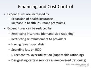 Financing and Cost Control
• Expenditures are increased by
– Expansion of health insurance
– Increase in health insurance premiums
• Expenditures can be reduced by
– Restricting insurance (demand-side rationing)
– Restricting reimbursement to providers
– Having fewer specialists
– Spending less on R&D
– Direct control over utilization (supply-side rationing)
– Designating certain services as noncovered (rationing)
 