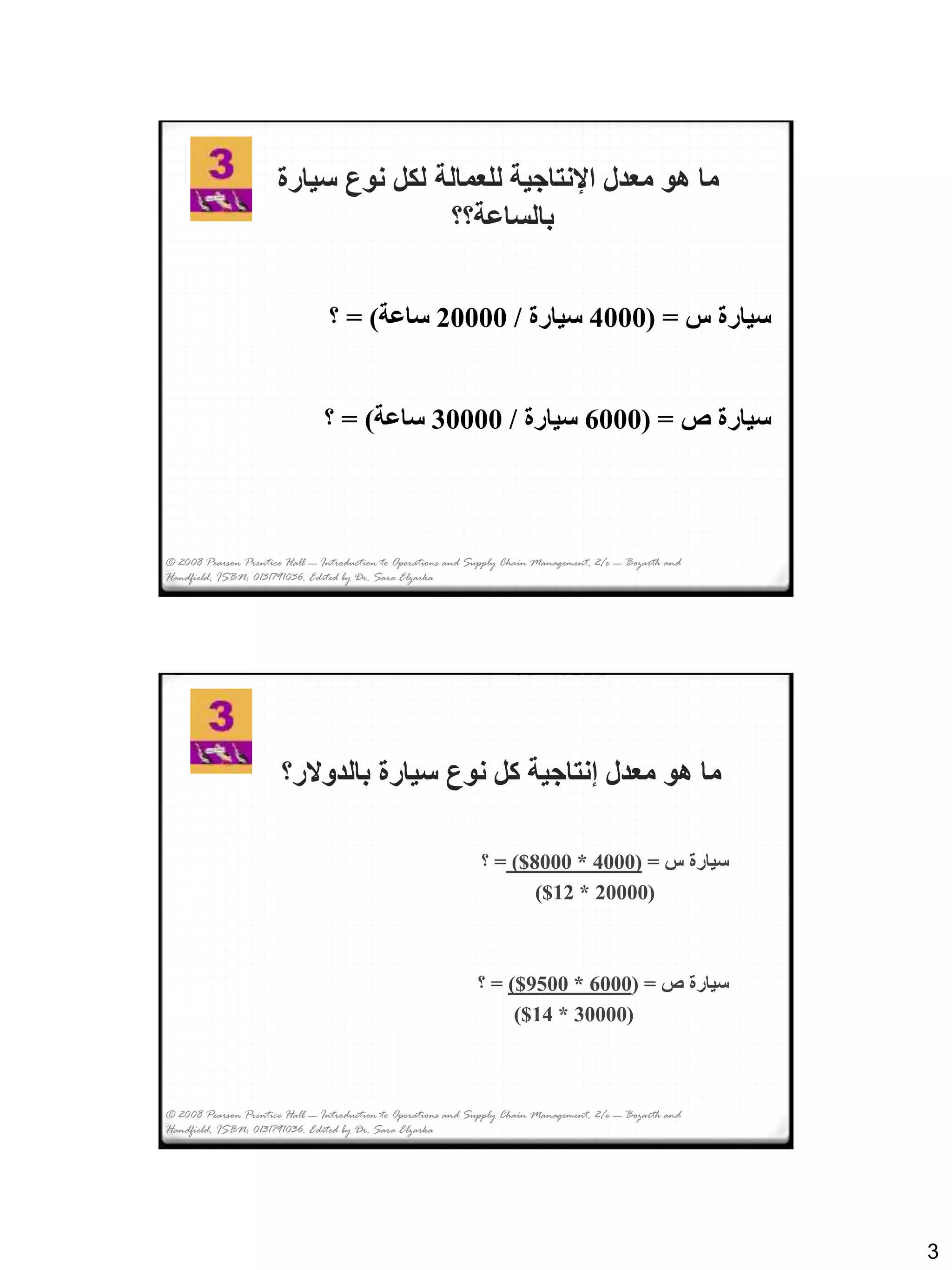 3
© 2008 Pearson Prentice Hall --- Introduction to Operations and Supply Chain Management, 2/e --- Bozarth and
Handfield, ISBN: 0131791036. Edited by Dr. Sara Elzarka
‫سيارة‬ ‫نوع‬ ‫لكل‬ ‫للعمالة‬ ‫اإلنتاجية‬ ‫معدل‬ ‫هو‬ ‫ما‬
‫بالساعة؟؟‬
‫س‬ ‫سيارة‬( =4000‫سيارة‬/20000‫ساعة‬= )‫؟‬
‫ص‬ ‫سيارة‬( =6000‫سيارة‬/30000‫ساعة‬= )‫؟‬
‫بالدوالر؟‬ ‫سيارة‬ ‫نوع‬ ‫كل‬ ‫إنتاجية‬ ‫معدل‬ ‫هو‬ ‫ما‬
‫س‬ ‫سيارة‬=(4000*8000$)=‫؟‬
(20000*12$)
‫ص‬ ‫سيارة‬( =6000*9500$)=‫؟‬
(30000*14$)
© 2008 Pearson Prentice Hall --- Introduction to Operations and Supply Chain Management, 2/e --- Bozarth and
Handfield, ISBN: 0131791036. Edited by Dr. Sara Elzarka
 