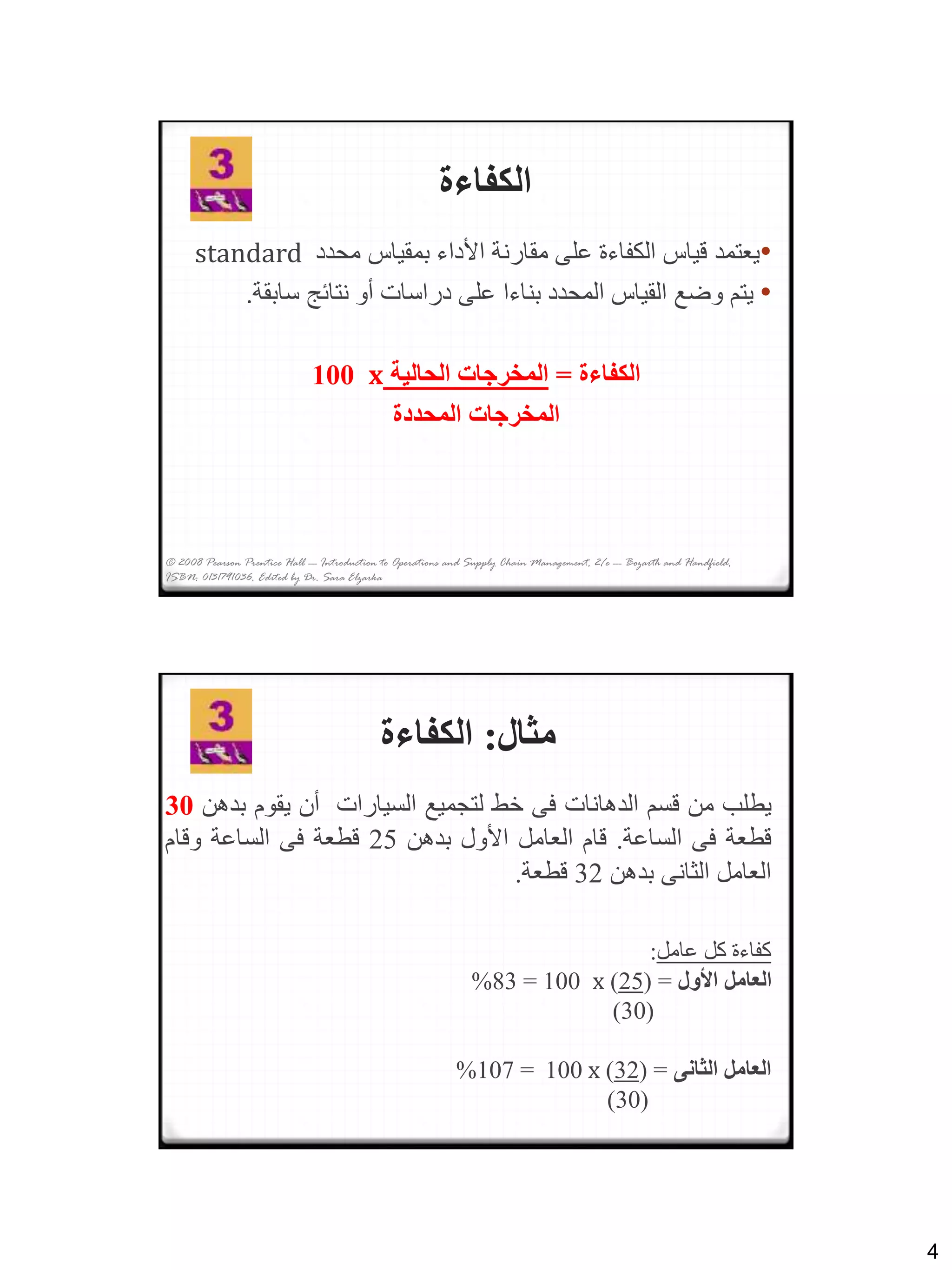 4
© 2008 Pearson Prentice Hall --- Introduction to Operations and Supply Chain Management, 2/e --- Bozarth and Handfield,
ISBN: 0131791036. Edited by Dr. Sara Elzarka
‫الكفاءة‬
•‫محدد‬ ‫بمقياس‬ ‫األداء‬ ‫مقارنة‬ ‫على‬ ‫الكفاءة‬ ‫قياس‬ ‫يعتمد‬standard
•‫سابق‬ ‫نتائج‬ ‫أو‬ ‫دراسات‬ ‫على‬ ‫بناءا‬ ‫المحدد‬ ‫القياس‬ ‫وضع‬ ‫يتم‬‫ة‬.
‫الكفاءة‬=‫الحالية‬ ‫المخرجات‬x100
‫المحددة‬ ‫المخرجات‬
‫مثال‬:‫الكفاءة‬
‫يطلب‬‫من‬‫قسم‬‫الدهانات‬‫فى‬‫خط‬‫لتجميع‬‫السيارات‬‫أن‬‫يقوم‬‫بد‬‫هن‬30
‫قطعة‬‫فى‬‫الساعة‬.‫قام‬‫العامل‬‫األول‬‫بدهن‬25‫قطعة‬‫فى‬‫الساعة‬‫وقام‬
‫العامل‬‫الثانى‬‫بدهن‬32‫قطعة‬.
‫عامل‬ ‫كل‬ ‫كفاءة‬:
‫األول‬ ‫العامل‬( =25)x100=83%
(30)
‫الثانى‬ ‫العامل‬=(32)x100=107%
(30)
 
